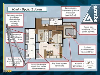 Banheiros com bancada de granito e misturador (quente/frio) 
Capa do peitoril em granito para proteção e prevenção da fachada 
Espaço para armário de 2,50m (aprox. 5 portas) 
Piso do terraço em 
porcelanato 
Previsão 
ar-condicionado no dormitório 2 
Caixilhos com persiana de enrolar 
Bancada em granito e previsão para máquina de lavar louça, além de misturador quente/frio 
Área de serviço com previsão para tanque de 22 litros 
65m2 – Opção 2 dorms 
Entrega churrasqueira, inclusos duto, grelha e sistema de exaustão  