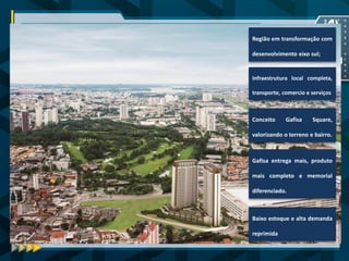 CONSIDERAÇÕES FINAIS 
O Gafisa Square Santo Amaro se destaca pelo pioneirismo da Gafisa em conceber projetos grandiosos que se transformam em bairros agradáveis, além de se tornarem referências que propiciam valor agregado a seus moradores através da valorização de seus imóveis. 
Para tanto, vale relembrar que... 
Baixo estoque e alta demanda reprimida 
Região em transformação com desenvolvimento eixo sul; 
Infraestrutura local completa, transporte, comercio e serviços 
Conceito Gafisa Square, valorizando o terreno e bairro. 
Gafisa entrega mais, produto mais completo e memorial diferenciado. 
