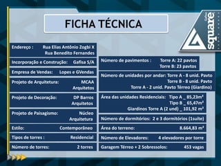 Projeto de Decoração: DP Barros Arquitetos 
Estilo: Contemporâneo 
Projeto de Paisagismo: Núcleo Arquitetura 
Projeto de Arquitetura: MCAA Arquitetos 
Empresa de Vendas: Lopes e GVendas 
Incorporação e Construção: Gafisa S/A 
Endereço : Rua Elias Antônio Zogbi X 
Rua Benedito Fernandes 
FICHA TÉCNICA 
Número de torres: 2 torres 
Número de pavimentos : Torre A: 22 pavtos Torre B: 23 pavtos 
Número de unidades por andar: Torre A - 8 unid. Pavto Torre B - 8 unid. Pavto Torre A - 2 unid. Pavto Térreo (Giardino) 
Área das unidades Residenciais: Tipo A _ 85,23m² 
Tipo B _ 65,47m² Giardinos Torre A (2 und) _ 101,92 m² 
Tipos de torres : Residencial 
Área do terreno: 8.664,83 m² 
Número de Elevadores: 4 elevadores por torre 
Garagem Térreo + 2 Sobressolos: 453 vagas 
Número de dormitórios: 2 e 3 dormitórios (1suíte)  