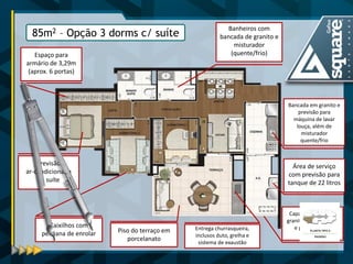 Banheiros com bancada de granito e misturador (quente/frio) 
Previsão 
ar-condicionado na suíte 
Caixilhos com persiana de enrolar 
Piso do terraço em 
porcelanato 
Capa do peitoril em granito para proteção e prevenção da fachada 
Área de serviço com previsão para tanque de 22 litros 
Bancada em granito e previsão para máquina de lavar louça, além de misturador quente/frio 
Espaço para armário de 3,29m (aprox. 6 portas) 
85m2 – Opção 3 dorms c/ suíte 
Entrega churrasqueira, inclusos duto, grelha e sistema de exaustão  