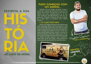 E SCREVA A SUA
AO LADO DA NOSSA.
CEO E FUNDADOR
TUDO COMEÇOU COM
UM SONHO...
Sentado  com  um  amigo,  tomando  cerveja  e 
discutindo o quanto seria interessante ter um bar
dentro de um carro. Pronto! Veio o click. Nem no 
melhor  dos  meus  relacionamentos  eu  vi  dois
olhos  brilharem  simultaneamente  como  foi  na-
quele dia. Teríamos a Copa do Mundo no Brasil, 
era  a  ideia  certa  e  o  momento  certo.  Faltava 
dinheiro.
E AÍ? O QUE VOCÊ FARIA?
Montei um mega time para uma empresa que 
ainda não tinha nome, não tinha dinheiro e valia
ouro. Em 30 dias a gente tirou o projeto do papel, 
troquei meu carro em uma Kombi e começamos a
rodar a cidade, fazer história, ser feliz. Fomos des-
taque dos principais jornais, revistas  e portais de 
internet do Brasil. Crescemos. Adquirimos a expe-
riência de ter atuado em mais de 8 estados do país 
e o melhor de tudo, aprendi o que é resiliência.
Ainda  falta  muito  pra  chegar  onde  planejamos, 
mas te garanto que estamos no caminho certo.
PRIMEIRA
UNIDADE
 