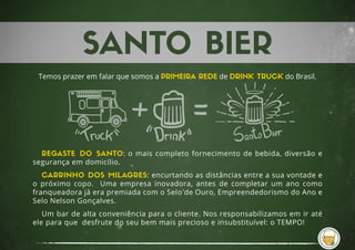 Temos prazer em falar que somos a PRIMEIRA REDE de DRINK TRUCK do Brasil.
REGASTE DO SANTO: o mais completo fornecimento de bebida, diversão e
segurança em domicílio.
CARRINHO DOS MILAGRES: encurtando as distâncias entre a sua vontade e
o próximo copo. Uma empresa inovadora, antes de completar um ano como
franqueadora já era premiada com o Selo de Ouro, Empreendedorismo do Ano e
Selo Nelson Gonçalves.
Um bar de alta conveniência para o cliente. Nos responsabilizamos em ir até
ele para que desfrute do seu bem mais precioso e insubstituível: o TEMPO!
 