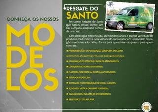 CONHEÇA OS NOSSOS
RESGATE DO
SANTOFoi  com  o  Resgate  do  Santo 
que  nasceu  nosso sonho: um 
bar completo adaptado dentro 
de um carro.
Com decoração diferenciada, atendimento único e grande variedade de 
produtos, traduzimos a necessidade do consumidor em um modelo de ne-
gócio exclusivo e lucrativo. Tanto para quem investe, quanto para quem 
contrata.
PADRONIZAÇÃO E LAYOUTIZAÇÃO COMPLETA DO CARRO.
ESTRUTURAÇÃO ELÉTRICA PARA USO DOS EQUIPAMENTOS.
ILUMINAÇÃO DO ESTOQUE E ÁREA DE ATENDIMENTO.
CERVEJEIRA METALFRIO SANTO BIER.
CHOPEIRA PROFISSIONAL COM DUAS TORNEIRAS.
GERADOR A GASOLINA.
ROTEADOR P/ DISTRIBUIÇÃO DE WIFI P/ CLIENTES.
3 JOGOS DE MESA (4 CADEIRAS POR MESA).
CAIXAS DE SOM NA ÁREA DE ATENDIMENTO.
TELEVISÃO 21' TELA PLANA.
 