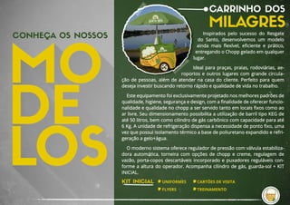 CONHEÇA OS NOSSOS
CARRINHO DOS
MILAGRES
Inspirados  pelo  sucesso  do  Resgate 
do  Santo, desenvolvemos  um  modelo 
ainda  mais  ﬂexível, eﬁciente  e  prático, 
entregando o Chopp gelado em qualquer 
lugar.
 
Ideal para praças, praias, rodoviárias, ae-
roportos e outros lugares com grande circula-
ção de pessoas, além de atender na casa do cliente. Perfeito para quem 
deseja investir buscando retorno rápido e qualidade de vida no trabalho.
Este equipamento foi exclusivamente projetado nos melhores padrões de
qualidade, higiene, segurança e design, com a ﬁnalidade de oferecer funcio-
nalidade e qualidade no chopp a ser servido tanto em locais ﬁxos como ao
ar livre. Seu dimensionamento possibilita a utilização de barril tipo KEG de
até 50 litros, bem como cilindro de gás carbônico com capacidade para até
6 Kg. A unidade de refrigeração dispensa a necessidade de ponto ﬁxo, uma
vez que possui isolamento térmico a base de poliuretano expandido e refri-
geração a gelo+água.
O moderno sistema oferece regulador de pressão com válvula estabiliza-
dora automática, torneira com opções de chopp e creme, regulagem de
vazão, porta-copos descartáveis incorporado e puxadores reguláveis con-
forme a altura do operador. Acompanha cilindro de gás, guarda-sol + KIT
INICIAL.
KIT INICIAL UNIFORMES
FLYERS
CARTÕES DE VISITA
TREINAMENTO
 