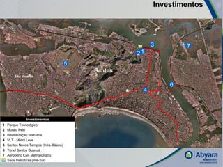 Investimentos




                                                           3       7
                                                      21
                                         5
                                             Santos
        São Vicente

                                                               6
                                                       4




               Investimentos
1   Parque Tecnológico
2   Museu Pelé
3   Revitalização portuária
4   VLT - Metrô Leve
5   Santos Novos Tempos (Infra-Básica)
6   Túnel Santos Guarujá
7   Aeroporto Civil Metropolitano
    Sede Petrobras (Pré-Sal)
                                                                           |
 