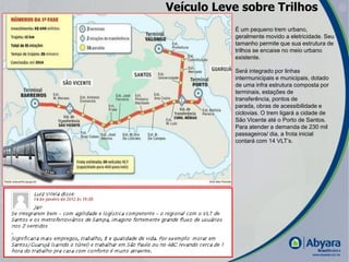 Veículo Leve sobre Trilhos
           É um pequeno trem urbano,
           geralmente movido a eletricidade. Seu
           tamanho permite que sua estrutura de
           trilhos se encaixe no meio urbano
           existente.

           Será integrado por linhas
           intermunicipais e municipais, dotado
           de uma infra estrutura composta por
           terminais, estações de
           transferência, pontos de
           parada, obras de acessibilidade e
           ciclovias. O trem ligará a cidade de
           São Vicente até o Porto de Santos.
           Para atender a demanda de 230 mil
           passageiros/ dia, a frota inicial
           contará com 14 VLT’s.




                                                   |
 