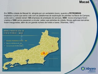 Macaé


Em 1978 a cidade de Macaé foi atingida por um verdadeiro boom, quando a PETROBRÁS
implantou o proto que seria o elo com as plataformas de exploração de petróleo na Bacia de Campos.
Junto com a estatal vieram 126 empresas de prestação de serviços, 5000 novos empregos foram
criados e 1000 carros passaram a circular pelas ruas estreitas da cidade. Novas agências bancárias
foram inauguradas, além de um grande número de hotéis e bares.”(Ramires, 1991)




                                                                                                     |
 
