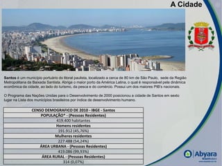 A Cidade




Santos é um município portuário do litoral paulista, localizado a cerca de 80 km de São Paulo, sede da Região
Metropolitana da Baixada Santista. Abriga o maior porto da América Latina, o qual é responsável pela dinâmica
econômica da cidade, ao lado do turismo, da pesca e do comércio. Possui um dos maiores PIB’s nacionais.

O Programa das Nações Unidas para o Desenvolvimento de 2000 posicionou a cidade de Santos em sexto
lugar na Lista dos municípios brasileiros por índice de desenvolvimento humano.

                CENSO DEMOGRAFICO DE 2010 - IBGE - Santos
                    POPULAÇÃO* - (Pessoas Residentes)
                           419.400 habitantes
                          Homens residentes
                            191.912 (45,76%)
                          Mulheres residentes
                            227.488 (54,24%)
                   ÁREA URBANA - (Pessoas Residentes)
                            419.086 (99,93%)
                    ÁREA RURAL - (Pessoas Residentes)
                              314 (0,07%)                                                                       |
 