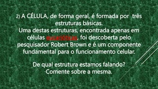 2) A CÉLULA, de forma geral, é formada por três
estruturas básicas.
Uma destas estruturas, encontrada apenas em
células eucarióticas, foi descoberta pelo
pesquisador Robert Brown e é um componente
fundamental para o funcionamento celular.
De qual estrutura estamos falando?
Comente sobre a mesma.
 