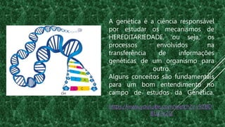 A genética é a ciência responsável
por estudar os mecanismos de
HEREDITARIEDADE, ou seja, os
processos envolvidos na
transferência de informações
genéticas de um organismo para
outro.
Alguns conceitos são fundamentais
para um bom entendimento no
campo de estudos da Genética.
https://www.youtube.com/watch?v=9ZBD
8Us7x2Q
 