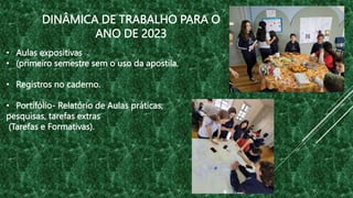 • Aulas expositivas
• (primeiro semestre sem o uso da apostila.
• Registros no caderno.
• Portifólio- Relatório de Aulas práticas,
pesquisas, tarefas extras
(Tarefas e Formativas).
DINÂMICA DE TRABALHO PARA O
ANO DE 2023
 
