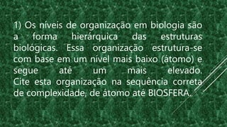1) Os níveis de organização em biologia são
a forma hierárquica das estruturas
biológicas. Essa organização estrutura-se
com base em um nível mais baixo (átomo) e
segue até um mais elevado.
Cite esta organização na sequência correta
de complexidade, de átomo até BIOSFERA.
 