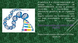 A genética é a ciência responsável por
estudar os mecanismos de
HEREDITARIEDADE, ou seja, os processos
envolvidos na transferência de
informações genéticas de um organismo
para outro.
Alguns conceitos são fundamentais para
um bom entendimento no campo de
estudos da Genética.
https://www.youtube.com/watch?v=9ZBD
8Us7x2Q
https://www.youtube.com/watch?v=0Vbp
QD2w_3s
 
