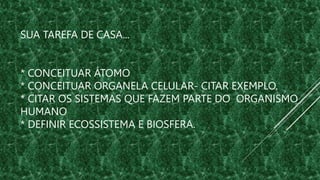 SUA TAREFA DE CASA...
* CONCEITUAR ÁTOMO
* CONCEITUAR ORGANELA CELULAR- CITAR EXEMPLO.
* CITAR OS SISTEMAS QUE FAZEM PARTE DO ORGANISMO
HUMANO
* DEFINIR ECOSSISTEMA E BIOSFERA.
 