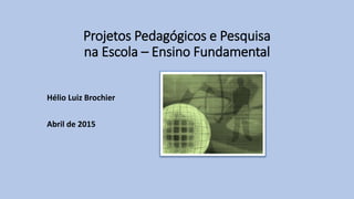 Projetos Pedagógicos e Pesquisa
na Escola – Ensino Fundamental
Hélio Luiz Brochier
Abril de 2015
 