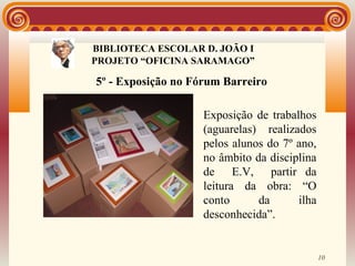 BIBLIOTECA ESCOLAR D. JOÃO I
               BIBLIOTECA
PROJETO “OFICINA SARAMAGO”

5º - Exposição no Fórum Barreiro

                    Exposição de trabalhos
                    (aguarelas) realizados
                    pelos alunos do 7º ano,
                    no âmbito da disciplina
                    de E.V, partir da
                    leitura da obra: “O
                    conto      da      ilha
                    desconhecida”.


                                              10
 