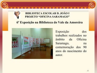 BIBLIOTECA ESCOLAR D. JOÃO I
                    BIBLIOTECA
     PROJETO “OFICINA SARAMAGO”

6º Exposição na Biblioteca do Vale da Amoreira

                           Exposição           dos
                           trabalhos realizados no
                           âmbito da Oficina
                           Saramago,            na
                           comemoração dos 90
                           anos do nascimento do
                           autor.



                                                     11
 