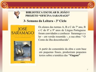 BIBLIOTECA ESCOLAR D. JOÃO I
               BIBLIOTECA
 PROJETO “OFICINA SARAMAGO”

3- Semana da Leitura - 3º Ciclo
          Os alunos das turmas A, B e C do 7º ano, B
          e C do 8º e 9º anos de Língua Portuguesa
          foram convidados a conhecer Saramago e a
          ler – em versão resumida –, a sua obra: “ O
          Conto da ilha desconhecida”.


           A partir do comentário da obra e com base
           em pequenas frases, produziram pequenos
           textos sobre a temática das “Viagens”




                                                        7
 
