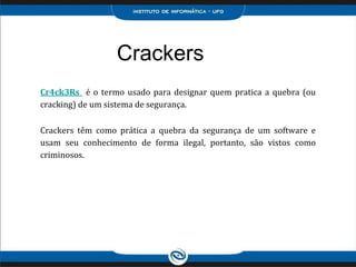 Crackers
Cr4ck3Rs é o termo usado para designar quem pratica a quebra (ou
cracking) de um sistema de segurança.
Crackers têm como prática a quebra da segurança de um software e
usam seu conhecimento de forma ilegal, portanto, são vistos como
criminosos.
 