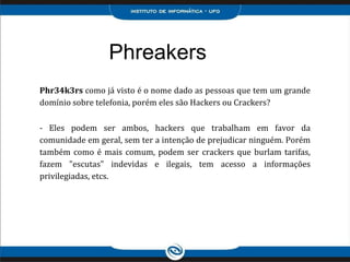 Phreakers
Phr34k3rs como já visto é o nome dado as pessoas que tem um grande
domínio sobre telefonia, porém eles são Hackers ou Crackers?
- Eles podem ser ambos, hackers que trabalham em favor da
comunidade em geral, sem ter a intenção de prejudicar ninguém. Porém
também como é mais comum, podem ser crackers que burlam tarifas,
fazem "escutas" indevidas e ilegais, tem acesso a informações
privilegiadas, etcs.
 