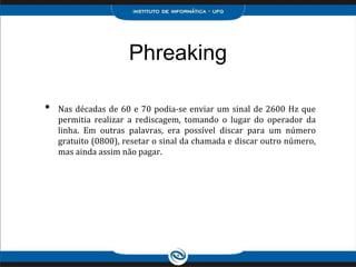Phreaking
• Nas décadas de 60 e 70 podia-se enviar um sinal de 2600 Hz que
permitia realizar a rediscagem, tomando o lugar do operador da
linha. Em outras palavras, era possível discar para um número
gratuito (0800), resetar o sinal da chamada e discar outro número,
mas ainda assim não pagar.
 