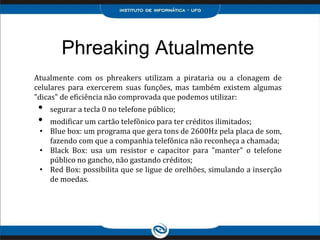 Phreaking Atualmente
Atualmente com os phreakers utilizam a pirataria ou a clonagem de
celulares para exercerem suas funções, mas também existem algumas
"dicas" de eficiência não comprovada que podemos utilizar:
• segurar a tecla 0 no telefone público;
• modificar um cartão telefônico para ter créditos ilimitados;
• Blue box: um programa que gera tons de 2600Hz pela placa de som,
fazendo com que a companhia telefônica não reconheça a chamada;
• Black Box: usa um resistor e capacitor para "manter" o telefone
público no gancho, não gastando créditos;
• Red Box: possibilita que se ligue de orelhões, simulando a inserção
de moedas.
 