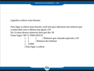 Ligando a cobrar mais barato:
Para ligar a cobrar mais barato, você tem que adicionar um número que
a soma dele com o último seja igual a 10
Ex: A soma desses números tem que dar 10
Como Ligar: 90 11 5584-0352 8
| | | | Número que somado equivale a 10
| | | Número do telefone
| | DDD
| Para ligar a cobrar
 