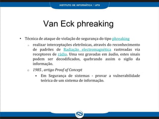 Van Eck phreaking
• Técnica de ataque de violação de segurança do tipo phreaking
o realizar interceptações eletrônicas, através do reconhecimento
de padrões de Radiação electromagnética rastreadas via
receptores de rádio. Uma vez gravadas em áudio, estes sinais
podem ser decodificados, quebrando assim o sigilo da
informação.
o 1985 , artigo Proof of Concept
 Em Segurança de sistemas - provar a vulnerabilidade
teórica de um sistema de informação.
 