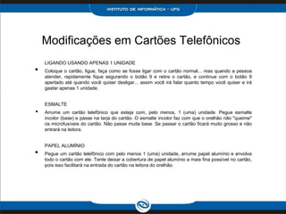 Modificações em Cartões Telefônicos
LIGANDO USANDO APENAS 1 UNIDADE
• Coloque o cartão, ligue, faça como se fosse ligar com o cartão normal... mas quando a pessoa
atender, rapidamente fique segurando o botão 9 e retire o cartão, e continue com o botão 9
apertado até quando você quiser desligar... assim você irá falar quanto tempo você quiser e irá
gastar apenas 1 unidade.
ESMALTE
• Arrume um cartão telefônico que esteja com, pelo menos, 1 (uma) unidade. Pegue esmalte
incolor (base) e passe na tarja do cartão. O esmalte incolor faz com que o orelhão não "queime"
os microfusíveis do cartão. Não passe muita base. Se passar o cartão ficará muito grosso e não
entrará na leitora.
PAPEL ALUMÍNIO
• Pegue um cartão telefônico com pelo menos 1 (uma) unidade, arrume papel alumínio e envolva
todo o cartão com ele. Tente deixar a cobertura de papel alumínio a mais fina possível no cartão,
pois isso facilitará na entrada do cartão na leitora do orelhão.
 