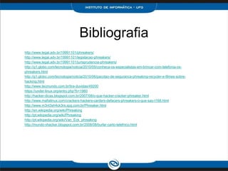 Bibliografia
http://www.legal.adv.br/19991101/phreakers/
http://www.legal.adv.br/19991101/legislacao-phreakers/
http://www.legal.adv.br/19991101/jurisprudencia-phreakers/
http://g1.globo.com/tecnologia/noticia/2010/05/conheca-os-especialistas-em-brincar-com-telefonia-os-
phreakers.html
http://g1.globo.com/tecnologia/noticia/2010/06/pacotao-de-seguranca-phreaking-recycler-e-filmes-sobre-
hacking.html
http://www.tecmundo.com.br/tira-duvidas/49200
https://under-linux.org/entry.php?b=1960
http://hacker-dicas.blogspot.com.br/2007/08/o-que-hacker-cracker-phreaker.html
http://www.mafialinux.com/crackers-hackers-carders-defacers-phreakers-o-que-sao-t168.html
http://www.m3nt3sh4ck3rs.xpg.com.br/Phreaker.html
http://en.wikipedia.org/wiki/Phreaking
http://pt.wikipedia.org/wiki/Phreaking
http://pt.wikipedia.org/wiki/Van_Eck_phreaking
http://mundo-vhacker.blogspot.com.br/2008/08/burlar-carto-telefnico.html
 