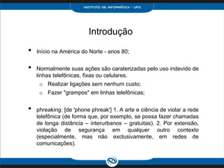 Introdução
• Início na América do Norte - anos 80;
• Normalmente suas ações são caraterizadas pelo uso indevido de
linhas telefônicas, fixas ou celulares.
o Realizar ligações sem nenhum custo;
o Fazer "grampos" em linhas telefônicas;
• phreaking: [de 'phone phreak'] 1. A arte e ciência de violar a rede
telefônica (de forma que, por exemplo, se possa fazer chamadas
de longa distância – interurbanos – gratuitas). 2. Por extensão,
violação de segurança em qualquer outro contexto
(especialmente, mas não exclusivamente, em redes de
comunicações).
 