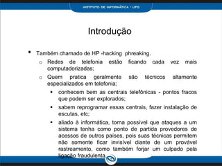 Introdução
• Também chamado de HP -hacking phreaking.
o Redes de telefonia estão ficando cada vez mais
computadorizadas;
o Quem pratica geralmente são técnicos altamente
especializados em telefonia;
 conhecem bem as centrais telefônicas - pontos fracos
que podem ser explorados;
 sabem reprogramar essas centrais, fazer instalação de
escutas, etc;
 aliado à informática, torna possível que ataques a um
sistema tenha como ponto de partida provedores de
acessos de outros países, pois suas técnicas permitem
não somente ficar invisível diante de um provável
rastreamento, como também forjar um culpado pela
ligação fraudulenta.
 