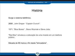 História
Surge o sistema telefônico.
2600 , John Draper “Captain Crunch”.
1971, "Blue Boxes" , Steve Wozniak e Steve Jobs.
"Red Box" simulava a colocação de uma moeda em um telefone
público .
Década de 90 marca o fim desta "brincadeira".
 