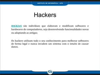 Hackers
H4CK3rS são indivíduos que elaboram e modificam softwares e
hardwares de computadores, seja desenvolvendo funcionalidades novas
ou adaptando as antigas;
Os hackers utilizam todo o seu conhecimento para melhorar softwares
de forma legal e nunca invadem um sistema com o intuito de causar
danos.
 