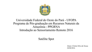 U
Universidade Federal do Oeste do Pará - UFOPA
Programa de Pós-graduação em Recursos Naturais da
Amazônia - PPGRNA
Introdução ao Sensoriamento Remoto 2016
Satélite Spot
Aluno: Cleiton Silva de Sousa
24/08/2016
 