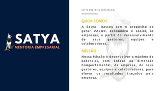 SATYA
MENTORIA EMPRESARIAL
QUEM SOMOS
A Satya nasceu com o propósito de
gerar VALOR, econômico e social, às
empresas, a partir do desenvolvimento
de seus gestores, equipes e
colaboradores.
S A T Y A M E N T O R I A E M P R E S A R I A L
MISSÃO
Nossa Missão é desenvolver o máximo do
potencial, com ênfase na dimensão
Comportamental, da empresa, de seus
gestores, equipes e colaboradores, para
elevar os resultados traçados pela
empresa.
 