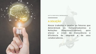 S A T Y A M E N T O R I A E M P R E S A R I A L
A SOLUÇÃO
Nosso trabalho é revelar os fatores que
determinam os Comportamentos e
Relações (Empresa/Clientes), para
elevar o nível de Consciência e
Eficiência da empresa e de seus
colaboradores.
 