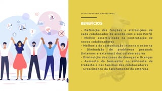 S A T Y A M E N T O R I A E M P R E S A R I A L
BENEFÍCIOS
- Definição das funções e atribuições de
cada colaborador de acordo com o seu Perfil
- Melhor assertividade na contratação de
novos colaboradores
- Melhoria da comunicação interna e externa
- Diminuição de problemas pessoais
(internos e externos) dos colaboradores
- Diminuição dos casos de doenças e licenças
- Aumento do bem-estar no ambiente de
trabalho e nas famílias dos colaboradores
- Crescimento do faturamento da empresa
 