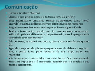 Comunicação
 Use frases curtas e objetivas.
 Chame-o pelo próprio nome ou da forma como ele preferir.
 Evite infantilizá-lo utilizando termos inapropriados como “vovô”,
    “querido”, ou ainda, utilizando termos diminutivos desnecessários
   Pergunte se entendeu bem a explicação, se houve alguma dúvida.
   Repita a informação, quando essa for erroneamente interpretada,
    utilizando palavras diferentes e, de preferência, uma linguagem mais
    apropriada à sua compreensão.
   Fale de frente, sem cobrir sua boca e, não se vire ou se afaste enquanto
    fala.
   Aguarde a resposta da primeira pergunta antes de elaborar a segunda,
    pois, a pessoa idosa pode necessitar de um tempo maior para
    responder.
   Não interrompa a pessoa idosa no meio de sua fala, demonstrando
    pressa ou impaciência. É necessário permitir que ele conclua o seu
    próprio pensamento.
 