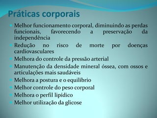 Práticas corporais
 Melhor funcionamento corporal, diminuindo as perdas
  funcionais,    favorecendo      a   preservação  da
  independência
 Redução no risco de morte por doenças
  cardiovasculares
 Melhora do controle da pressão arterial
 Manutenção da densidade mineral óssea, com ossos e
  articulações mais saudáveis
 Melhora a postura e o equilíbrio
 Melhor controle do peso corporal
 Melhora o perfil lipídico
 Melhor utilização da glicose
 