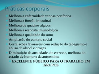 Práticas corporais
 Melhora a enfermidade venosa periférica
 Melhora a função intestinal
 Melhora de quadros álgicos
 Melhora a resposta imunológica
 Melhora a qualidade do sono
 Ampliação do contato social
 Correlações favoráveis com redução do tabagismo e
  abuso de álcool e drogas
 Diminuição da ansiedade, do estresse, melhora do
  estado de humor e da autoestima
   EXCELENTE PÚBLICO PARA O TRABALHO EM
                         GRUPOS
 