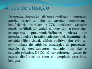 Áreas de atuação
 Demência, depressão, diabetes mellitus, hipertensão
  arterial sistêmica, doença arterial coronariana,
  insuficiência cardíaca (ICC), acidente vascular
  encefálico/fibrilação atrial, subnutrição, osteoartrite,
  osteoporose, pneumonia/influenza, ulcera por
  pressão, quedas e instabilidade postural, incontinência
  urinária,déficit visual, déficit auditivo, dor crônica,
  continuidade do cuidado, estratégias de prevenção,
  manejo de medicamentos, cuidado hospitalar e
  cuidado paliativo, DPOC, câncer colorretal, câncer de
  mama, distúrbios do sono e hiperplasia prostática
  benigna.
 