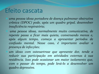 Efeito cascata
 uma pessoa idosa portadora de doença pulmonar obstrutiva
  crônica (DPOC) pode, após um quadro gripal, desenvolver
  insuficiência respiratória;
 uma pessoa idosa, normalmente muito comunicativa, de
  repente passa a ficar mais quieta, conversando menos e,
  após algum tempo, começa a apresentar períodos de
  confusão mental. Nesse caso, é importante avaliar a
  presença de infecções;
 um idoso com osteoartrose que apresente dor, tende a
  reduzir sua participação em atividades externas à sua
  residência. Isso pode ocasionar um maior isolamento que,
  com o passar do tempo, pode levá-lo a desenvolver um
  quadro depressivo.
 