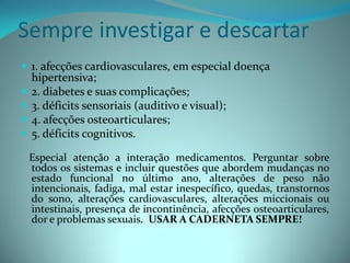 Sempre investigar e descartar
 1. afecções cardiovasculares, em especial doença
    hipertensiva;
   2. diabetes e suas complicações;
   3. déficits sensoriais (auditivo e visual);
   4. afecções osteoarticulares;
   5. déficits cognitivos.

    Especial atenção a interação medicamentos. Perguntar sobre
    todos os sistemas e incluir questões que abordem mudanças no
    estado funcional no último ano, alterações de peso não
    intencionais, fadiga, mal estar inespecífico, quedas, transtornos
    do sono, alterações cardiovasculares, alterações miccionais ou
    intestinais, presença de incontinência, afecções osteoarticulares,
    dor e problemas sexuais. USAR A CADERNETA SEMPRE!
 