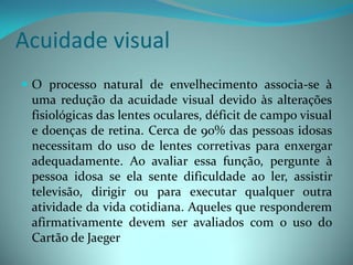Acuidade visual
 O processo natural de envelhecimento associa-se à
  uma redução da acuidade visual devido às alterações
  fisiológicas das lentes oculares, déficit de campo visual
  e doenças de retina. Cerca de 90% das pessoas idosas
  necessitam do uso de lentes corretivas para enxergar
  adequadamente. Ao avaliar essa função, pergunte à
  pessoa idosa se ela sente dificuldade ao ler, assistir
  televisão, dirigir ou para executar qualquer outra
  atividade da vida cotidiana. Aqueles que responderem
  afirmativamente devem ser avaliados com o uso do
  Cartão de Jaeger
 