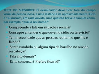 TESTE DO SUSSURRO: O examinador deve ficar fora do campo
visual da pessoa idosa, a uma distância de aproximadamente 33cm
e “sussurrar”, em cada ouvido, uma questão breve e simples como,
por exemplo, “qual o seu nome?”
  Compreende a fala em situações sociais?
  Consegue entender o que ouve no rádio ou televisão?
  Tem necessidade que as pessoas repitam o que lhe é
   falado?
  Sente zumbido ou algum tipo de barulho no ouvido
   ou cabeça?
  Fala alto demais?
  Evita conversar? Prefere ficar só?
 