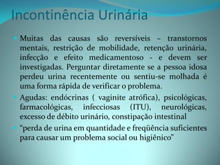 Incontinência Urinária
 Muitas das causas são reversíveis – transtornos
  mentais, restrição de mobilidade, retenção urinária,
  infecção e efeito medicamentoso - e devem ser
  investigadas. Perguntar diretamente se a pessoa idosa
  perdeu urina recentemente ou sentiu-se molhada é
  uma forma rápida de verificar o problema.
 Agudas: endócrinas ( vaginite atrófica), psicológicas,
  farmacológicas, infecciosas (ITU), neurológicas,
  excesso de débito urinário, constipação intestinal
 “perda de urina em quantidade e freqüência suficientes
  para causar um problema social ou higiênico”
 