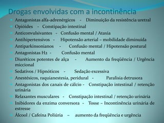 Drogas envolvidas com a incontinência
 Antagonistas alfa-adrenérgicos      - Diminuição da resistência uretral
   Opióides - Constipação intestinal
   Anticonvulsivantes - Confusão mental / Ataxia
   Antihipertensivos - Hipotensão arterial – mobilidade diminuída
   Antiparkinsonianos -        Confusão mental / Hipotensão postural
   Antagonistas H2 -       Confusão mental
   Diuréticos potentes de alça -       Aumento da freqüência / Urgência
    miccional
   Sedativos / Hipnóticos -       Sedação excessiva
   Anestésicos, raquianestesia, peridural -       Paralisia detrusora
   Antagonistas dos canais de cálcio - Constipação intestinal / retenção
    urinária
   Relaxantes musculares - Constipação intestinal / retenção urinária
   Inibidores da enzima conversora - Tosse – Incontinência urinária de
    estresse
   Álcool / Cafeína Poliúria – aumento da freqüência e urgência
 