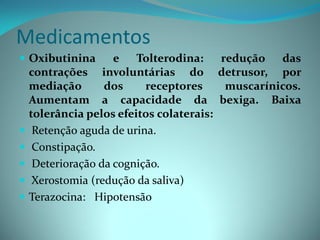 Medicamentos
 Oxibutinina     e Tolterodina:       redução das
  contrações involuntárias do detrusor, por
  mediação      dos     receptores      muscarínicos.
  Aumentam a capacidade da bexiga. Baixa
  tolerância pelos efeitos colaterais:
 Retenção aguda de urina.
 Constipação.
 Deterioração da cognição.
 Xerostomia (redução da saliva)
 Terazocina: Hipotensão
 