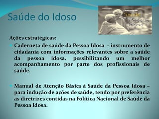 Saúde do Idoso
Ações estratégicas:
 Caderneta de saúde da Pessoa Idosa - instrumento de
  cidadania com informações relevantes sobre a saúde
  da pessoa idosa, possibilitando um melhor
  acompanhamento por parte dos profissionais de
  saúde.

 Manual de Atenção Básica à Saúde da Pessoa Idosa –
 para indução de ações de saúde, tendo por preferência
 as diretrizes contidas na Política Nacional de Saúde da
 Pessoa Idosa.
 